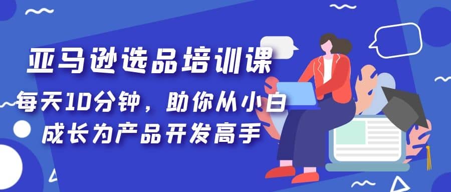 亚马逊选品培训课，每天10分钟，助你从小白成长为产品开发高手网创吧-网创项目资源站-副业项目-创业项目-搞钱项目网创吧