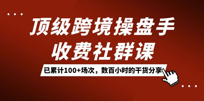 顶级跨境操盘手收费社群课：已累计100+场次，数百小时的干货分享！网创吧-网创项目资源站-副业项目-创业项目-搞钱项目网创吧