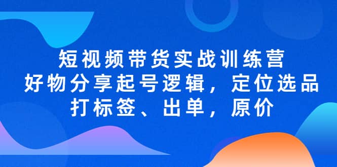 短视频带货实战训练营，好物分享起号逻辑，定位选品打标签、出单，原价网创吧-网创项目资源站-副业项目-创业项目-搞钱项目网创吧