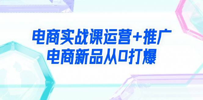 电商实战课运营+推广，电商新品从0打爆（99节视频课）网创吧-网创项目资源站-副业项目-创业项目-搞钱项目网创吧