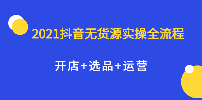 2021抖音无货源实操全流程，开店+选品+运营，全职兼职都可操作网创吧-网创项目资源站-副业项目-创业项目-搞钱项目网创吧