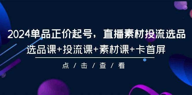 2024单品正价起号，直播素材投流选品，选品课+投流课+素材课+卡首屏-101节网创吧-网创项目资源站-副业项目-创业项目-搞钱项目网创吧