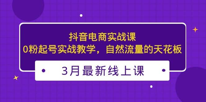 3月最新抖音电商实战课：0粉起号实战教学，自然流量的天花板网创吧-网创项目资源站-副业项目-创业项目-搞钱项目网创吧