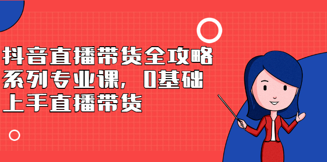 抖音直播带货全攻略系列专业课，0基础上手直播带货网创吧-网创项目资源站-副业项目-创业项目-搞钱项目网创吧