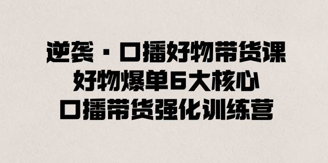 逆袭·口播好物带货课，好物爆单6大核心，口播带货强化训练营网创吧-网创项目资源站-副业项目-创业项目-搞钱项目网创吧